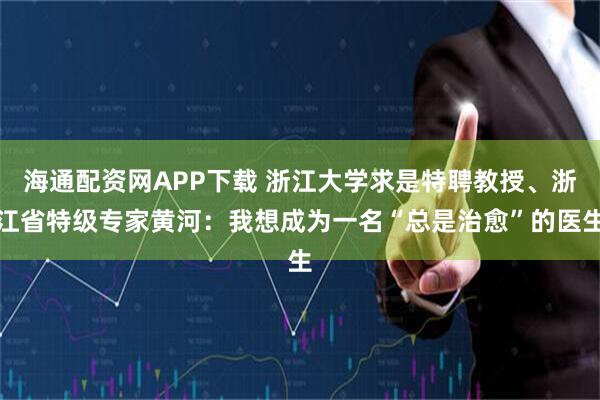 海通配资网APP下载 浙江大学求是特聘教授、浙江省特级专家黄河：我想成为一名“总是治愈”的医生