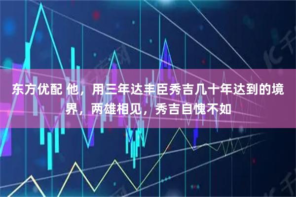 东方优配 他,用三年达丰臣秀吉几十年达到的境界,两雄相见,秀吉自愧不如