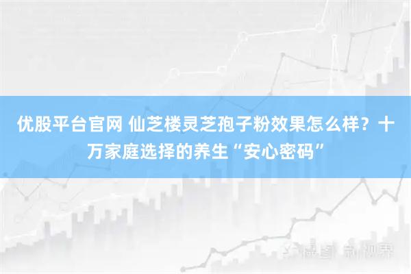 优股平台官网 仙芝楼灵芝孢子粉效果怎么样？十万家庭选择的养生“安心密码”