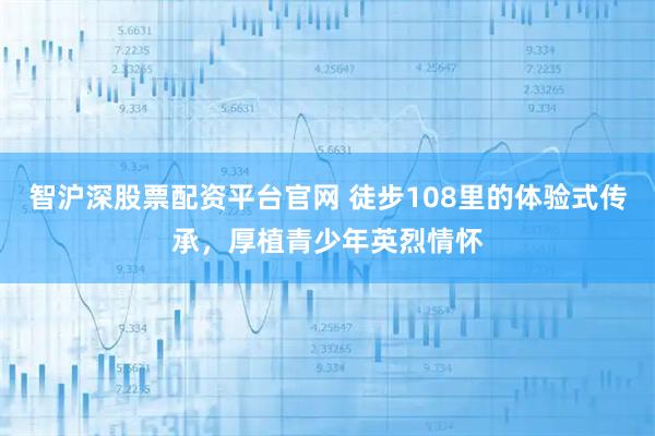 智沪深股票配资平台官网 徒步108里的体验式传承，厚植青少年英烈情怀