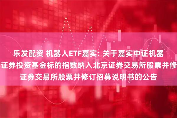 乐发配资 机器人ETF嘉实: 关于嘉实中证机器人交易型开放式指数证券投资基金标的指数纳入北京证券交易所股票并修订招募说明书的公告