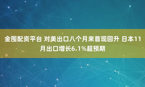 金囤配资平台 对美出口八个月来首现回升 日本11月出口增长6.1%超预期