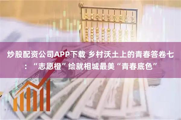 炒股配资公司APP下载 乡村沃土上的青春答卷七:“志愿橙”绘就相城最美“青春底色”