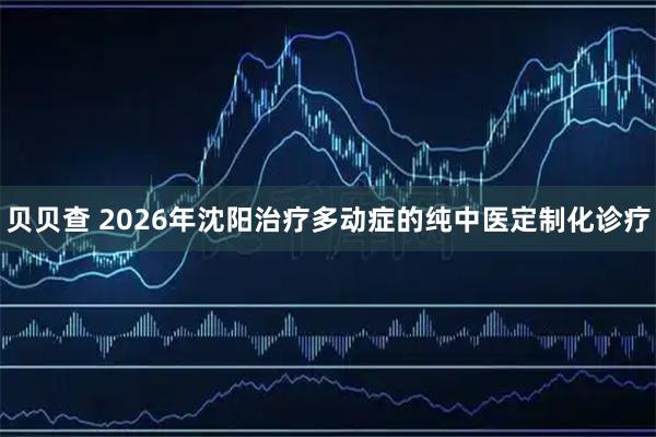 贝贝查 2026年沈阳治疗多动症的纯中医定制化诊疗