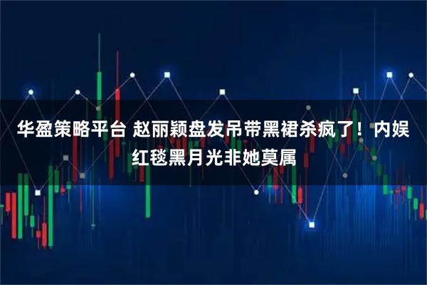 华盈策略平台 赵丽颖盘发吊带黑裙杀疯了！内娱红毯黑月光非她莫属
