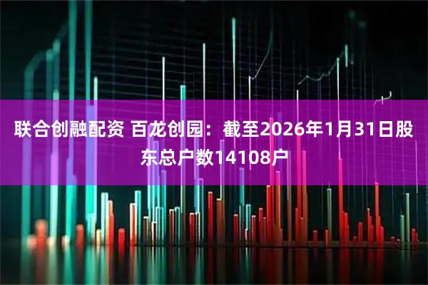 联合创融配资 百龙创园：截至2026年1月31日股东总户数14108户