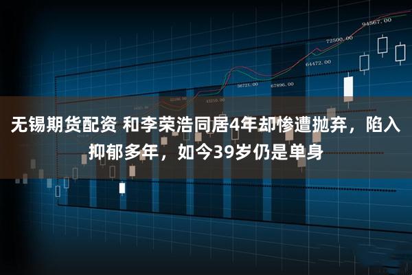 无锡期货配资 和李荣浩同居4年却惨遭抛弃,陷入抑郁多年,如今39岁仍是单身