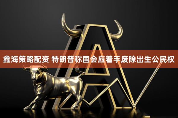 鑫海策略配资 特朗普称国会应着手废除出生公民权