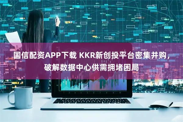 国信配资APP下载 KKR新创投平台密集并购，破解数据中心供需拥堵困局