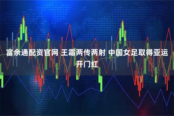 富余通配资官网 王霜两传两射 中国女足取得亚运开门红
