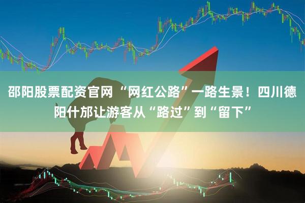 邵阳股票配资官网 “网红公路”一路生景！四川德阳什邡让游客从“路过”到“留下”