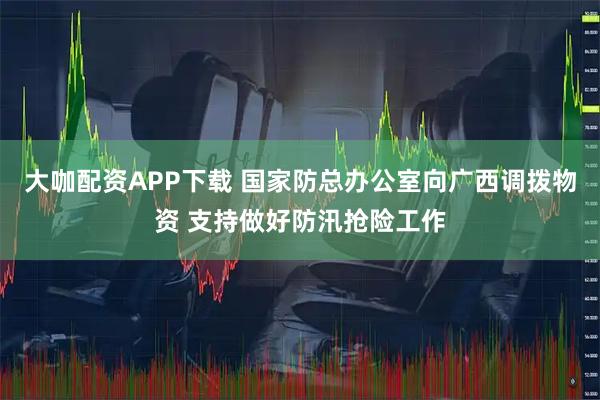 大咖配资APP下载 国家防总办公室向广西调拨物资 支持做好防汛抢险工作
