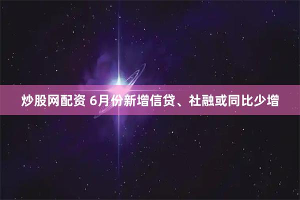 炒股网配资 6月份新增信贷、社融或同比少增