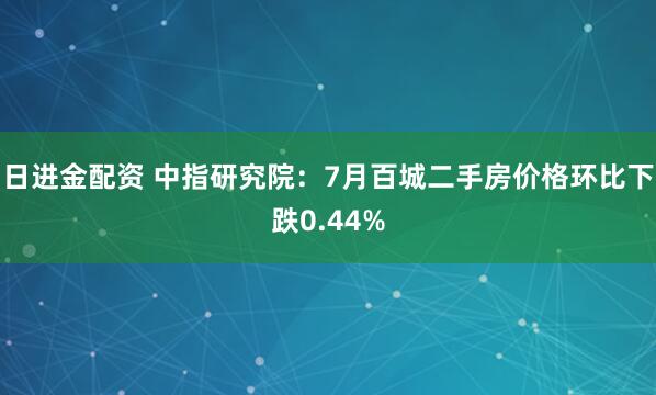 日进金配资 中指研究院：7月百城二手房价格环比下跌0.44%